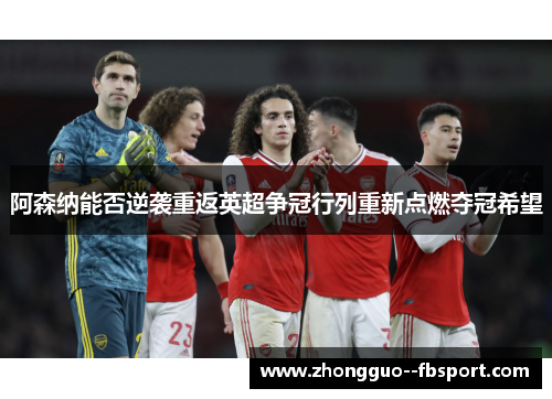 阿森纳能否逆袭重返英超争冠行列重新点燃夺冠希望