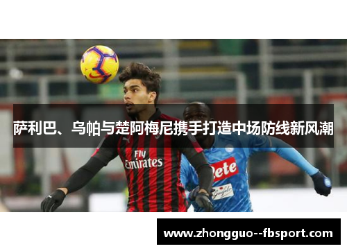 萨利巴、乌帕与楚阿梅尼携手打造中场防线新风潮